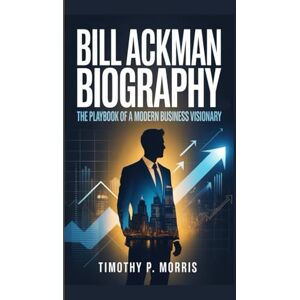 P. Morris, Timothy Bill Ackman Biography: The Playbook of a Modern Business Visionary P. Morris, Timothy Bill Ackman Biography: The Playbook of a Modern Business Visionary