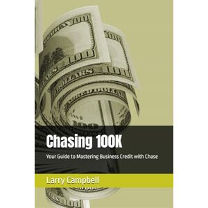 Campbell, Larry Chasing 100K: Your Guide to Mastering Business Credit with Chase Campbell, Larry Chasing 100K: Your Guide to Mastering Business Credit with Chase