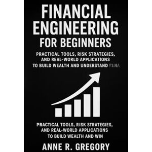 R. Gregory, Anne FINANCIAL ENGINEERING FOR BEGINNERS: Practical Tools, Risk Strategies, and Real-World Applications to Build Wealth and Understand Financial Markets R. Gregory, Anne FINANCIAL ENGINEERING FOR BEGINNERS: Practical Tools, Risk Strategies, and Real-World Applications to Build Wealth and Understand Financial Markets