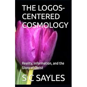 SAYLES, S C THE LOGOS-CENTERED COSMOLOGY: Reality, Information, and the Glory of Christ SAYLES, S C THE LOGOS-CENTERED COSMOLOGY: Reality, Information, and the Glory of Christ