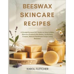 FLETCHER, KAROL BEESWAX SKINCARE RECIPES: A Straightforward DIY Guide on How to Make Skincare Products like Balms, Lip Butters, Creams, Natural Handmade Soaps Using Beeswax FLETCHER, KAROL BEESWAX SKINCARE RECIPES: A Straightforward DIY Guide on How to Make Skincare Products like Balms, Lip Butters, Creams, Natural Handmade Soaps Using Beeswax