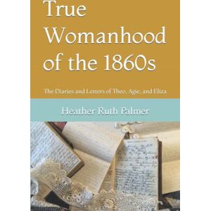 Palmer, Heather Ruth True Womanhood of the 1860s: The Diaries and Letters of Theo, Agie, and Eliza Palmer, Heather Ruth True Womanhood of the 1860s: The Diaries and Letters of Theo, Agie, and Eliza