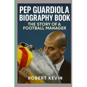 KEVIN, ROBERT PEP GUARDIOLA BIOGRAPHY BOOK: THE STORY OF A FOOTBALL MANAGER KEVIN, ROBERT PEP GUARDIOLA BIOGRAPHY BOOK: THE STORY OF A FOOTBALL MANAGER