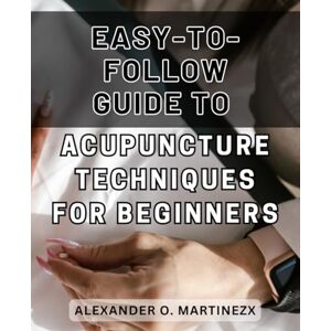 Martinezx, Alexander O. Easy-to-follow Guide to Acupuncture Techniques for Beginners 2024: Discover the Secrets of Effortless Acupuncture: A Step-by-Step Handbook to Transform Your Wellness Journey Martinezx, Alexander O. Easy-to-follow Guide to Acupuncture Techniques for Beginners 2024: Discover the Secrets of Effortless Acupuncture: A Step-by-Step Handbook to Transform Your Wellness Journey