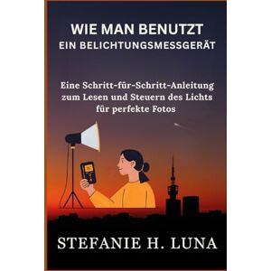 H. Luna, Stefanie WIE MAN BENUTZT EIN BELICHTUNGSMESSGERÄT: Eine Schritt-für-Schritt-Anleitung zum Lesen und Steuern des Lichts für perfekte Fotos H. Luna, Stefanie WIE MAN BENUTZT EIN BELICHTUNGSMESSGERÄT: Eine Schritt-für-Schritt-Anleitung zum Lesen und Steuern des Lichts für perfekte Fotos