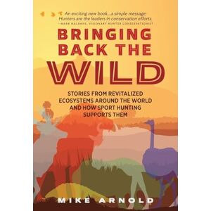 Arnold, Mike Bringing Back the Wild: Stories from Revitalized Ecosystems Around the World and How Sport Hunting Supports Them Arnold, Mike Bringing Back the Wild: Stories from Revitalized Ecosystems Around the World and How Sport Hunting Supports Them