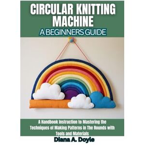 Doyle, Diana A. Circular Knitting Machine: A Beginners Guide: A Handbook Instruction to Mastering the Techniques of Making Patterns in The Rounds with Tools and Materials Doyle, Diana A. Circular Knitting Machine: A Beginners Guide: A Handbook Instruction to Mastering the Techniques of Making Patterns in The Rounds with Tools and Materials