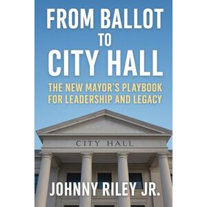 Riley Jr, Johnny From Ballot to City Hall: The New Mayor’s Playbook for Leadership and Legacy Riley Jr, Johnny From Ballot to City Hall: The New Mayor’s Playbook for Leadership and Legacy