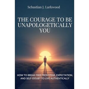 Larkwood, Sebastian J. The courage to be unapologetically you: How to break free from fear, expectations, and self-doubt to live authentically Larkwood, Sebastian J. The courage to be unapologetically you: How to break free from fear, expectations, and self-doubt to live authentically