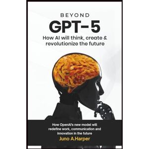 A. Harper, Juno Beyond GPT-5: How AI Will Think, Create, and Revolutionize the Future: How OpenAI’s New Model Will Redefine Work, Communication, and Innovation in the Future A. Harper, Juno Beyond GPT-5: How AI Will Think, Create, and Revolutionize the Future: How OpenAI’s New Model Will Redefine Work, Communication, and Innovation in the Future