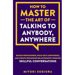 Sugiura, Miyuki How to Master the Art of Talking to Anybody, Anywhere: Banish Nervousness, Build Self Confidence, and Create Rewarding Relationships Through Skillful Conversations Sugiura, Miyuki How to Master the Art of Talking to Anybody, Anywhere: Banish Nervousness, Build Self Confidence, and Create Rewarding Relationships Through Skillful Conversations