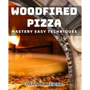 .L Medina, Hanna Woodfired Pizza Mastery: Easy Techniques: Create Perfect Pizzas with Simple Woodfired Techniques .L Medina, Hanna Woodfired Pizza Mastery: Easy Techniques: Create Perfect Pizzas with Simple Woodfired Techniques