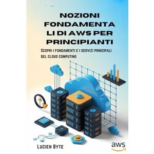 Byte, Lucien Nozioni fondamentali di AWS per principianti: Scopri i fondamenti e i servizi principali del cloud computing Byte, Lucien Nozioni fondamentali di AWS per principianti: Scopri i fondamenti e i servizi principali del cloud computing