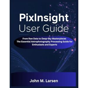 M. Larsen, John PIXINSIGHT USER GUIDE: FROM RAW DATA TO DEEP-SKY MASTERPIECES THE ESSENTIAL ASTROPHOTOGRAPHY PROCESSING GUIDE FOR ENTHUSIASTS AND EXPERTS M. Larsen, John PIXINSIGHT USER GUIDE: FROM RAW DATA TO DEEP-SKY MASTERPIECES THE ESSENTIAL ASTROPHOTOGRAPHY PROCESSING GUIDE FOR ENTHUSIASTS AND EXPERTS