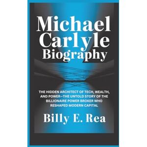 E. Rea, Billy MICHAEL CARLYLE BIOGRAPHY: The Hidden Architect Of Tech, Wealth, and Power—The Untold Story of the Billionaire Power Broker Who Reshaped Modern Capital E. Rea, Billy MICHAEL CARLYLE BIOGRAPHY: The Hidden Architect Of Tech, Wealth, and Power—The Untold Story of the Billionaire Power Broker Who Reshaped Modern Capital