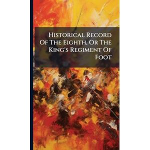 Anonymous Historical Record Of The Eighth, Or The King's Regiment Of Foot Anonymous Historical Record Of The Eighth, Or The King's Regiment Of Foot