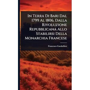 Carabellese, Francesco In Terra Di Bari Dal 1799 Al 1806, Dalla Rivoluzione Repubblicana Allo Stabilirsi Della Monarchia Francese Carabellese, Francesco In Terra Di Bari Dal 1799 Al 1806, Dalla Rivoluzione Repubblicana Allo Stabilirsi Della Monarchia Francese