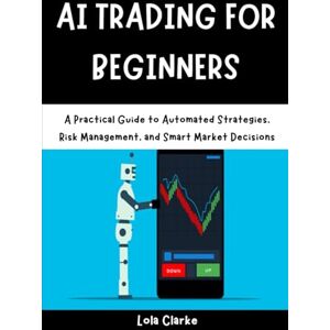 Clarke, Lola AI TRADING FOR BEGINNERS: A Practical Guide to Automated Strategies, Risk Management, and Smart Market Decisions Clarke, Lola AI TRADING FOR BEGINNERS: A Practical Guide to Automated Strategies, Risk Management, and Smart Market Decisions