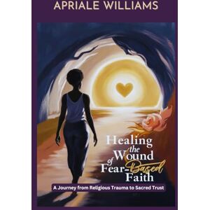 Williams, Apriale Healing the Wound of Fear-Based Faith: A Journey from Religious Trauma to Sacred Trust Williams, Apriale Healing the Wound of Fear-Based Faith: A Journey from Religious Trauma to Sacred Trust