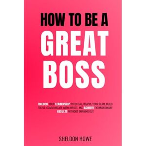 Howe, Sheldon How To Be a Great Boss: Unlock Your Leadership Potential, Inspire Your Team, Build Trust, Communicate With Impact, and Achieve Extraordinary Results Without Burning Out Howe, Sheldon How To Be a Great Boss: Unlock Your Leadership Potential, Inspire Your Team, Build Trust, Communicate With Impact, and Achieve Extraordinary Results Without Burning Out