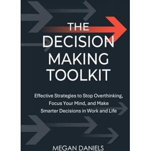 Daniels, Megan The Decision Making Toolkit: Effective Strategies to Stop Overthinking, Focus Your Mind, and Make Smarter Decisions in Work and Life Daniels, Megan The Decision Making Toolkit: Effective Strategies to Stop Overthinking, Focus Your Mind, and Make Smarter Decisions in Work and Life