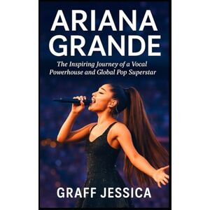 Jessica, Graff ARIANA GRANDE: The Inspiring Journey of a Vocal Powerhouse and Global Pop Superstar Jessica, Graff ARIANA GRANDE: The Inspiring Journey of a Vocal Powerhouse and Global Pop Superstar