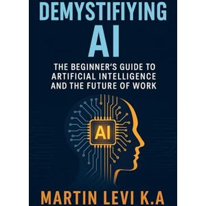 Levi K.A, Martin Demystifying AI: The Beginner’s Guide to Artificial Intelligence and the Future of Work: 1 (The Intelligent Age) Levi K.A, Martin Demystifying AI: The Beginner’s Guide to Artificial Intelligence and the Future of Work: 1 (The Intelligent Age)