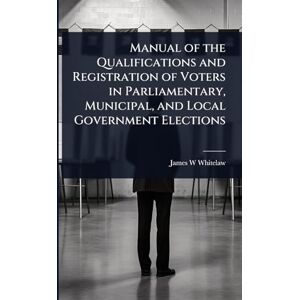 Whitelaw, James W Manual of the Qualifications and Registration of Voters in Parliamentary, Municipal, and Local Government Elections Whitelaw, James W Manual of the Qualifications and Registration of Voters in Parliamentary, Municipal, and Local Government Elections