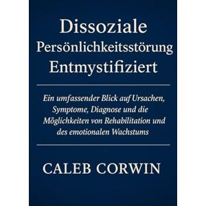Corwin, Caleb Dissoziale Persönlichkeitsstörung Entmystifiziert: Ein Umfassender Blick Auf Ursachen, Symptome, Diagnose Und Die Möglichkeit Von Rehabilitation Und Emotionalem Wachstum Corwin, Caleb Dissoziale Persönlichkeitsstörung Entmystifiziert: Ein Umfassender Blick Auf Ursachen, Symptome, Diagnose Und Die Möglichkeit Von Rehabilitation Und Emotionalem Wachstum