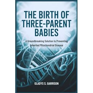 Garrison, Gladys S. The Birth of Three-Parent Babies: A Groundbreaking Solution to Preventing Inherited Mitochondrial Disease Garrison, Gladys S. The Birth of Three-Parent Babies: A Groundbreaking Solution to Preventing Inherited Mitochondrial Disease