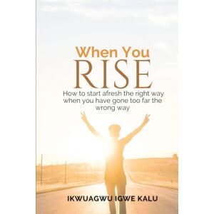 KALU, IKWUAGWU IGWE WHEN YOU RISE: How to start afresh the right way when you have gone too far the wrong way KALU, IKWUAGWU IGWE WHEN YOU RISE: How to start afresh the right way when you have gone too far the wrong way