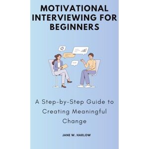 W. Harlow, Jane Motivational Interviewing for Beginners: A Step-by-Step Guide to Creating Meaningful Change W. Harlow, Jane Motivational Interviewing for Beginners: A Step-by-Step Guide to Creating Meaningful Change