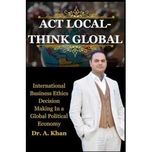 Khan, Dr. A ACT LOCAL THINK GLOBAL: International Business Ethics Decision Making In a Global Political Economy Warren National University Khan, Dr. A ACT LOCAL THINK GLOBAL: International Business Ethics Decision Making In a Global Political Economy Warren National University