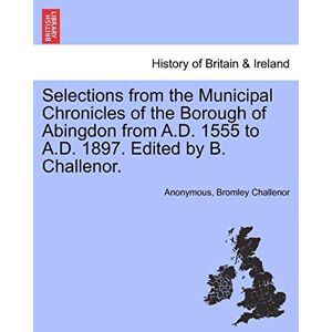 Anonymous Selections from the Municipal Chronicles of the Borough of Abingdon from A.D. 1555 to A.D. 1897. Edited by B. Challenor. Anonymous Selections from the Municipal Chronicles of the Borough of Abingdon from A.D. 1555 to A.D. 1897. Edited by B. Challenor.