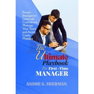 SHERMAN, ANDRE G. THE ULTIMATE PLAYBOOK FOR FIRST-TIME MANAGER: Proven Strategies to Lead with Confidence, Motivate Your Team, and Avoid Costly Mistakes SHERMAN, ANDRE G. THE ULTIMATE PLAYBOOK FOR FIRST-TIME MANAGER: Proven Strategies to Lead with Confidence, Motivate Your Team, and Avoid Costly Mistakes