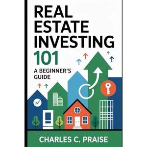 PRAISE, CHARLES C. REAL ESTATE INVESTING 101: A BEGINNER’S GUIDE PRAISE, CHARLES C. REAL ESTATE INVESTING 101: A BEGINNER’S GUIDE