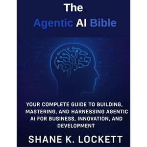 K. Lockett, Shane The Agentic AI Bible: Your Complete Guide to Building, Mastering, and Harnessing Agentic AI for Business, Innovation, and Development K. Lockett, Shane The Agentic AI Bible: Your Complete Guide to Building, Mastering, and Harnessing Agentic AI for Business, Innovation, and Development