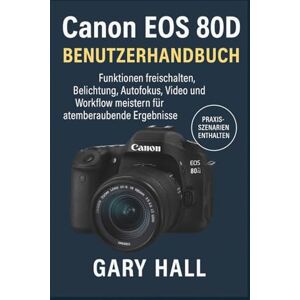 Hall, Gary Canon EOS 80D Benutzerhandbuch: Funktionen freischalten, Belichtung, Autofokus, Video und Workflow meistern für atemberaubende Ergebnisse Hall, Gary Canon EOS 80D Benutzerhandbuch: Funktionen freischalten, Belichtung, Autofokus, Video und Workflow meistern für atemberaubende Ergebnisse