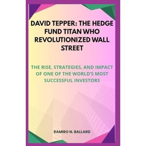 N. BALLARD, RAMIRO DAVID TEPPER: THE HEDGE FUND TITAN WHO REVOLUTIONIZED WALL STREET: THE RISE, STRATEGIES, AND IMPACT OF ONE OF THE WORLD’S MOST SUCCESSFUL INVESTORS N. BALLARD, RAMIRO DAVID TEPPER: THE HEDGE FUND TITAN WHO REVOLUTIONIZED WALL STREET: THE RISE, STRATEGIES, AND IMPACT OF ONE OF THE WORLD’S MOST SUCCESSFUL INVESTORS