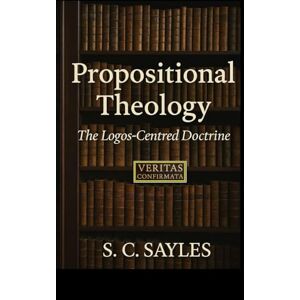 SAYLES, S C Propositional Theology: The Logos-Centred Doctrine SAYLES, S C Propositional Theology: The Logos-Centred Doctrine