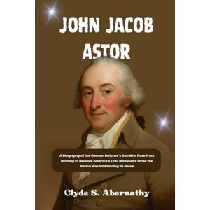 Abernathy, Clyde S. John Jacob Astor: A Biography of the German Butcher’s Son Who Rose from Nothing to Become America’s First Millionaire While the Nation Was Still ... the Hearts and Minds of History’s Legends) Abernathy, Clyde S. John Jacob Astor: A Biography of the German Butcher’s Son Who Rose from Nothing to Become America’s First Millionaire While the Nation Was Still ... the Hearts and Minds of History’s Legends)