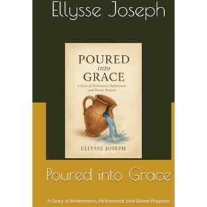 Joseph, Ms Ellysse Poured into Grace: A Story of Brokenness, Refinement and Divine Purpose Joseph, Ms Ellysse Poured into Grace: A Story of Brokenness, Refinement and Divine Purpose