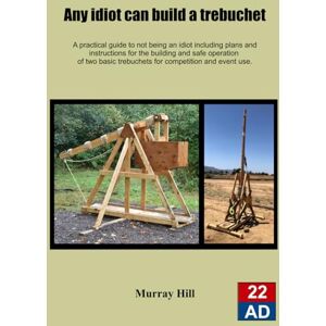 Hill, Murray Any Idiot Can Build A Trebuchet: A practical guide to not being an idiot including plans and instructions for the safe operation of two basic trebuchet's for competition and event use Hill, Murray Any Idiot Can Build A Trebuchet: A practical guide to not being an idiot including plans and instructions for the safe operation of two basic trebuchet's for competition and event use