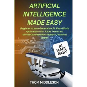 Middleson, Thom Artificial Intelligence Made Easy: Beginners Learn Generative AI, Real-World Applications With Future Trends and Ethical Considerations Without Technical Jargon Middleson, Thom Artificial Intelligence Made Easy: Beginners Learn Generative AI, Real-World Applications With Future Trends and Ethical Considerations Without Technical Jargon