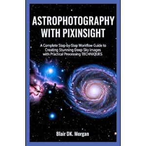 Morgan, Blair DK. ASTROPHOTOGRAPHY WITH PIXINSIGHT: A Complete Step-by-Step Workflow Guide to Creating Stunning Deep Sky Images with Practical Processing Techniques Morgan, Blair DK. ASTROPHOTOGRAPHY WITH PIXINSIGHT: A Complete Step-by-Step Workflow Guide to Creating Stunning Deep Sky Images with Practical Processing Techniques