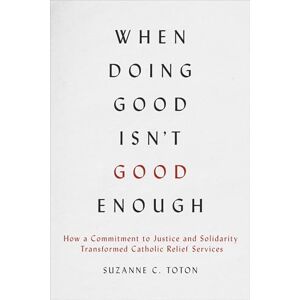 Toton, Suzanne C. When Doing Good Isn't Good Enough: How a Commitment to Justice and Solidarity Transformed Catholic Relief Services Toton, Suzanne C. When Doing Good Isn't Good Enough: How a Commitment to Justice and Solidarity Transformed Catholic Relief Services