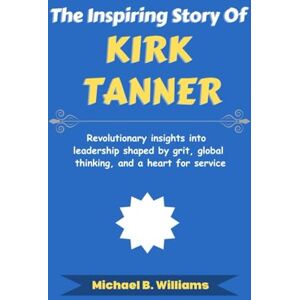 Williams, Michael B The Inspiring Story of Kirk Tanner: Revolutionary insights into leadership shaped by grit, global thinking, and a heart for service (The Minds That Built Wealth) Williams, Michael B The Inspiring Story of Kirk Tanner: Revolutionary insights into leadership shaped by grit, global thinking, and a heart for service (The Minds That Built Wealth)