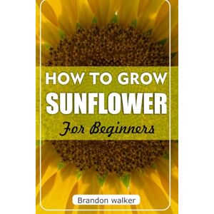 Walker, Brandon How to Grow sunflower For Beginners: The Ultimate Beginner's Guide to Growing, Caring For, and Harvesting Stunning Sunflowers at Home and Garden Walker, Brandon How to Grow sunflower For Beginners: The Ultimate Beginner's Guide to Growing, Caring For, and Harvesting Stunning Sunflowers at Home and Garden