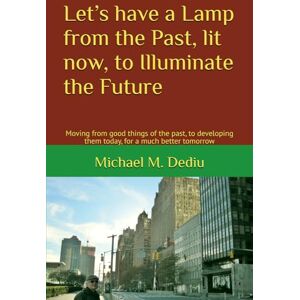Dediu, Michael M. Let’s have a Lamp from the Past, lit now, to Illuminate the Future: Moving from good things of the past, to developing them today, for a much better tomorrow Dediu, Michael M. Let’s have a Lamp from the Past, lit now, to Illuminate the Future: Moving from good things of the past, to developing them today, for a much better tomorrow