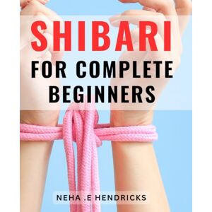 Hendricks, Neha .E Shibari For Complete Beginners: Discover the Art of Erotic Rope Bondage: Unleash Your Desires with Shibari Mastery Hendricks, Neha .E Shibari For Complete Beginners: Discover the Art of Erotic Rope Bondage: Unleash Your Desires with Shibari Mastery